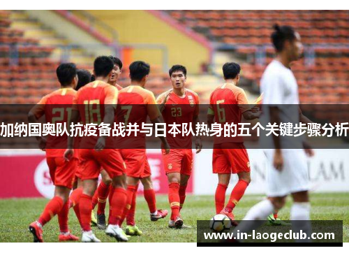 加纳国奥队抗疫备战并与日本队热身的五个关键步骤分析