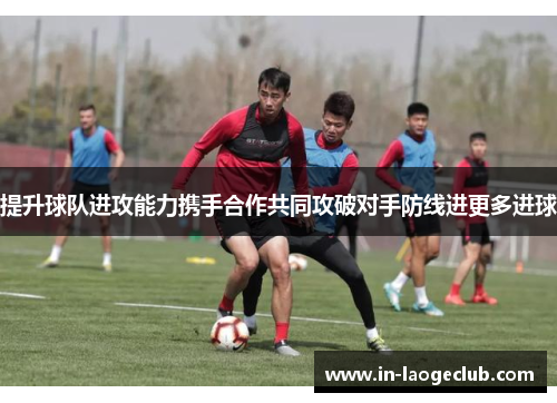 提升球队进攻能力携手合作共同攻破对手防线进更多进球