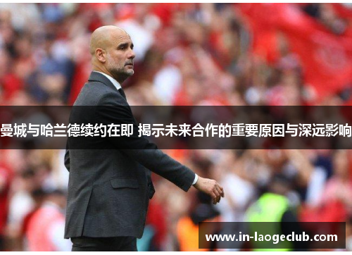 曼城与哈兰德续约在即 揭示未来合作的重要原因与深远影响