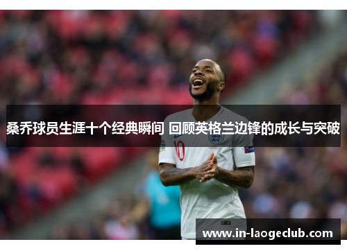 桑乔球员生涯十个经典瞬间 回顾英格兰边锋的成长与突破