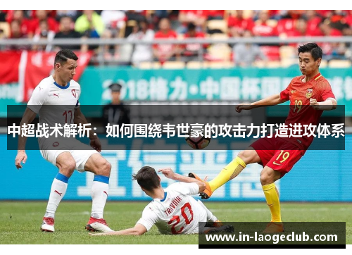 中超战术解析：如何围绕韦世豪的攻击力打造进攻体系