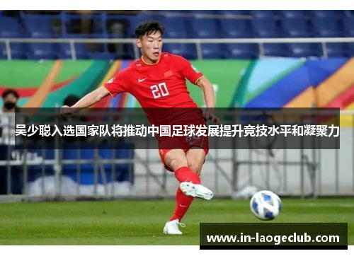 吴少聪入选国家队将推动中国足球发展提升竞技水平和凝聚力