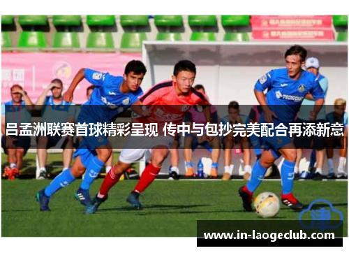 吕孟洲联赛首球精彩呈现 传中与包抄完美配合再添新意