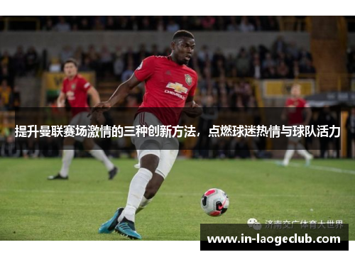 提升曼联赛场激情的三种创新方法，点燃球迷热情与球队活力