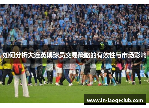 如何分析大连英博球员交易策略的有效性与市场影响