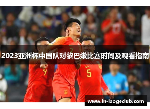2023亚洲杯中国队对黎巴嫩比赛时间及观看指南
