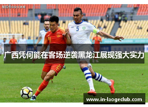 广西凭何能在客场逆袭黑龙江展现强大实力