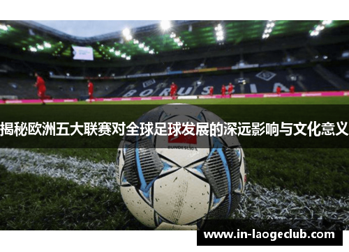 揭秘欧洲五大联赛对全球足球发展的深远影响与文化意义
