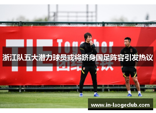 浙江队五大潜力球员或将跻身国足阵容引发热议