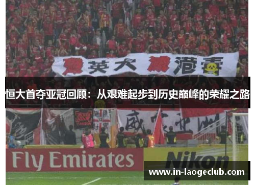 恒大首夺亚冠回顾：从艰难起步到历史巅峰的荣耀之路