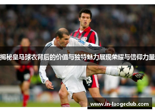 揭秘皇马球衣背后的价值与独特魅力展现荣耀与信仰力量