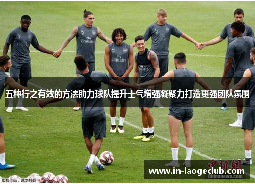 五种行之有效的方法助力球队提升士气增强凝聚力打造更强团队氛围
