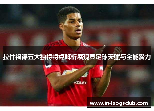 拉什福德五大独特特点解析展现其足球天赋与全能潜力