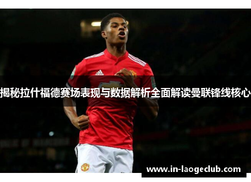 揭秘拉什福德赛场表现与数据解析全面解读曼联锋线核心