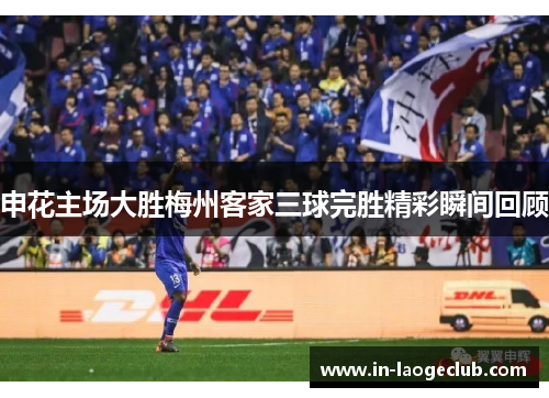 申花主场大胜梅州客家三球完胜精彩瞬间回顾