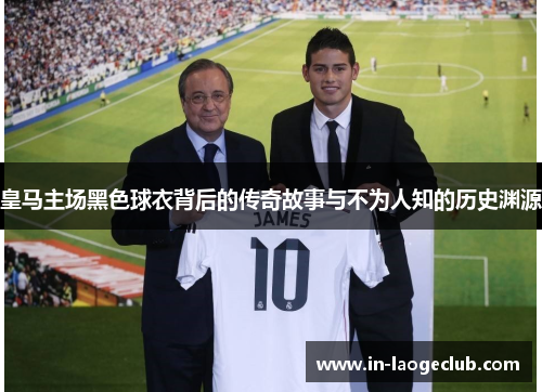 皇马主场黑色球衣背后的传奇故事与不为人知的历史渊源