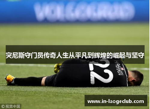 突尼斯守门员传奇人生从平凡到辉煌的崛起与坚守