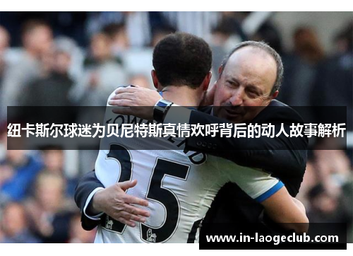 纽卡斯尔球迷为贝尼特斯真情欢呼背后的动人故事解析