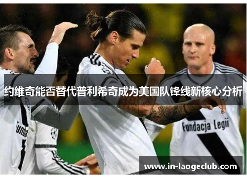 约维奇能否替代普利希奇成为美国队锋线新核心分析