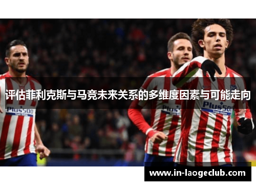 评估菲利克斯与马竞未来关系的多维度因素与可能走向