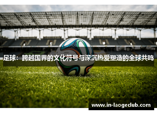 足球：跨越国界的文化符号与深沉热爱塑造的全球共鸣