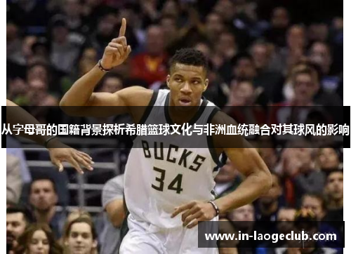 从字母哥的国籍背景探析希腊篮球文化与非洲血统融合对其球风的影响