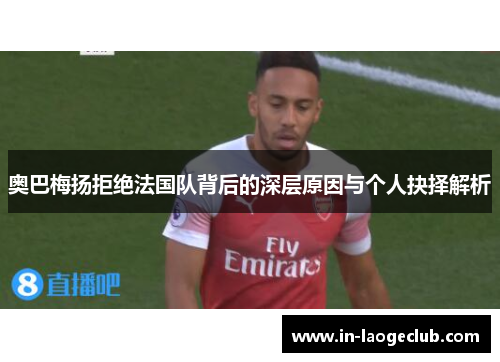 奥巴梅扬拒绝法国队背后的深层原因与个人抉择解析