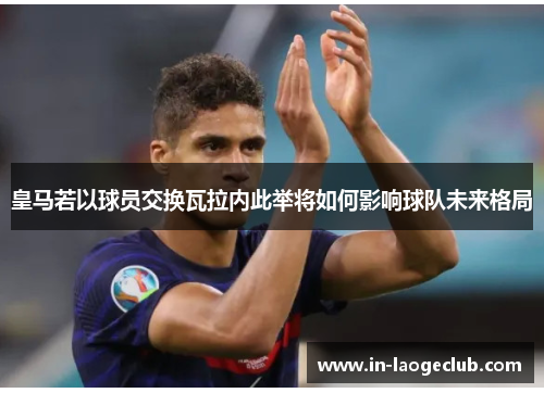 皇马若以球员交换瓦拉内此举将如何影响球队未来格局