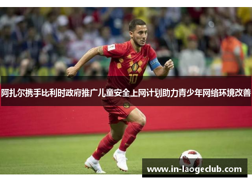 阿扎尔携手比利时政府推广儿童安全上网计划助力青少年网络环境改善