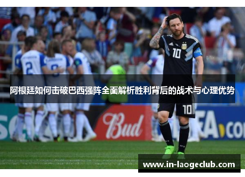 阿根廷如何击破巴西强阵全面解析胜利背后的战术与心理优势
