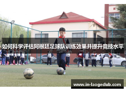 如何科学评估阿根廷足球队训练效果并提升竞技水平