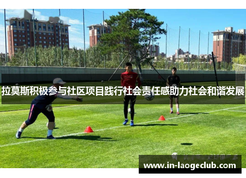 拉莫斯积极参与社区项目践行社会责任感助力社会和谐发展