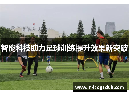 智能科技助力足球训练提升效果新突破 智能科技助力足球训练提升效果新突破