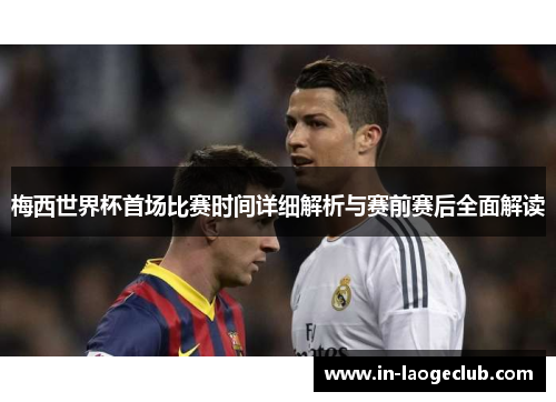 梅西世界杯首场比赛时间详细解析与赛前赛后全面解读