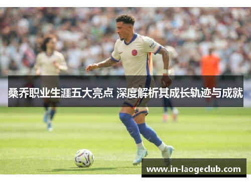 桑乔职业生涯五大亮点 深度解析其成长轨迹与成就 桑乔职业生涯五大亮点 深度解析其成长轨迹与成就