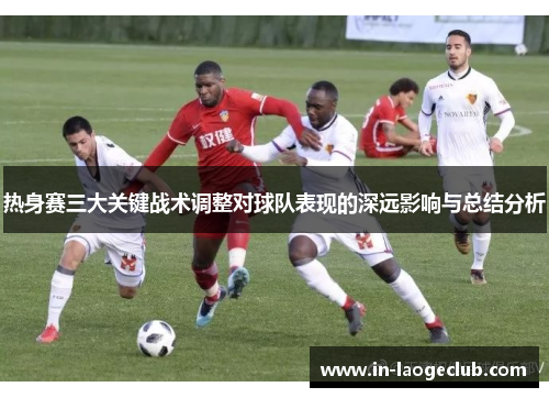 热身赛三大关键战术调整对球队表现的深远影响与总结分析