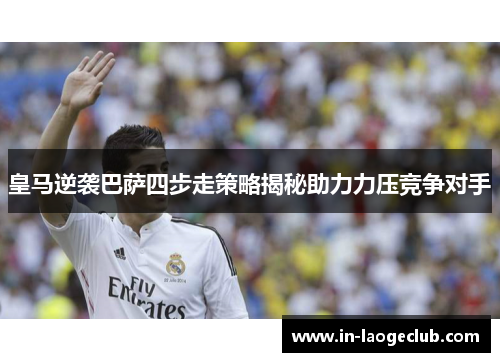 皇马逆袭巴萨四步走策略揭秘助力力压竞争对手