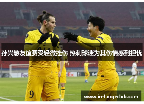 孙兴慜友谊赛受轻微挫伤 热刺球迷为其伤情感到担忧 孙兴慜友谊赛受轻微挫伤 热刺球迷为其伤情感到担忧