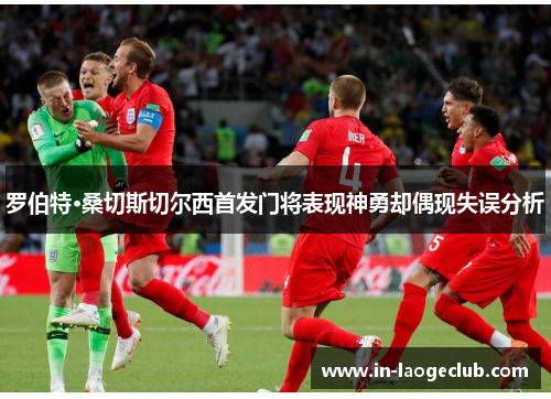 罗伯特·桑切斯切尔西首发门将表现神勇却偶现失误分析 罗伯特·桑切斯切尔西首发门将表现神勇却偶现失误分析