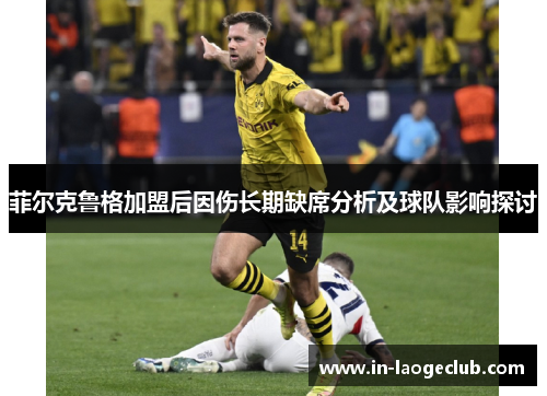 菲尔克鲁格加盟后因伤长期缺席分析及球队影响探讨